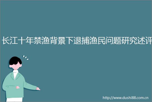 长江十年禁渔背景下退捕渔民问题研究述评