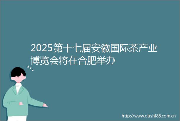 2025第十七届安徽国际茶产业博览会将在合肥举办