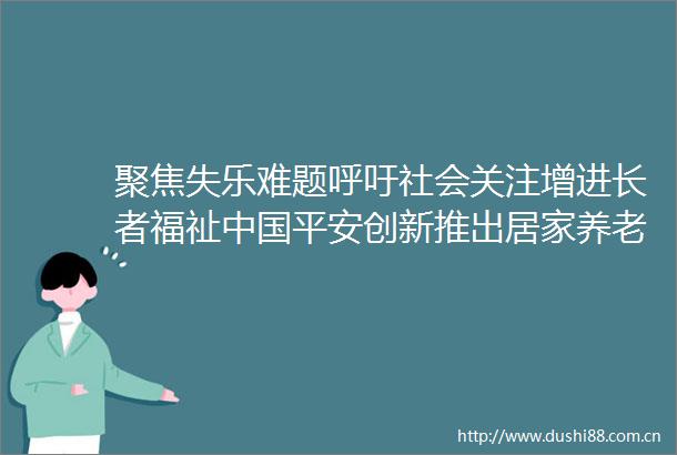 聚焦失乐难题呼吁社会关注增进长者福祉平安创新推出居家养老乐联体