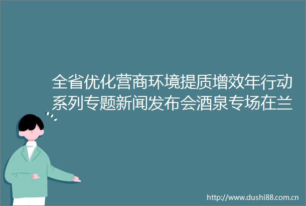 全省优化营商环境提质增效年行动系列专题新闻发布会酒泉专场在兰州举办