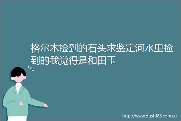 格尔木捡到的石头求鉴定河水里捡到的我觉得是和田玉