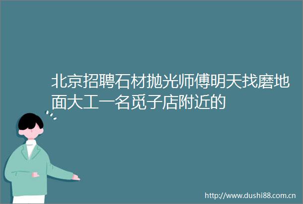 北京招聘石材抛光师傅明天找磨地面大工一名觅子店附近的