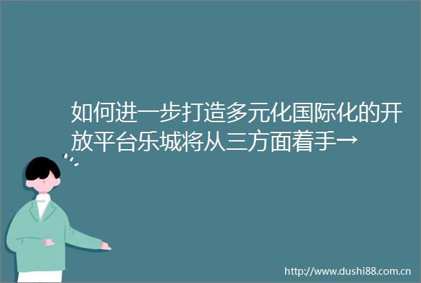 如何进一步打造多元化国际化的开放平台乐城将从三方面着手→