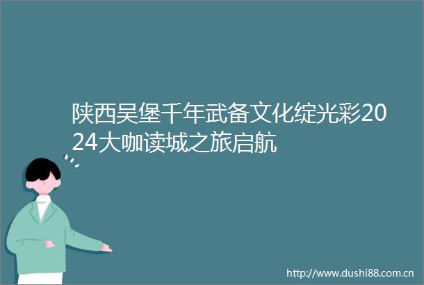 陕西吴堡千年武备文化绽光彩2024大咖读城之旅启航