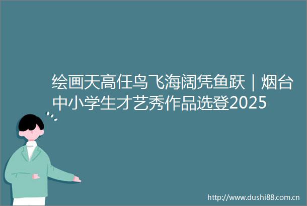 绘画天高任鸟飞海阔凭鱼跃｜烟台中小学生才艺秀作品选登202506180920
