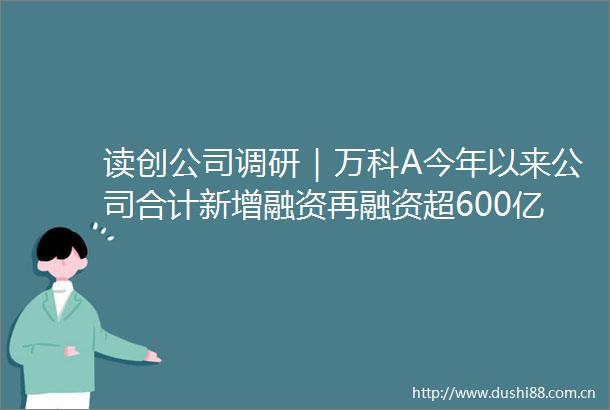 读创公司调研｜万科A今年以来公司合计新增融资再融资超600亿元对应偿还超500亿元