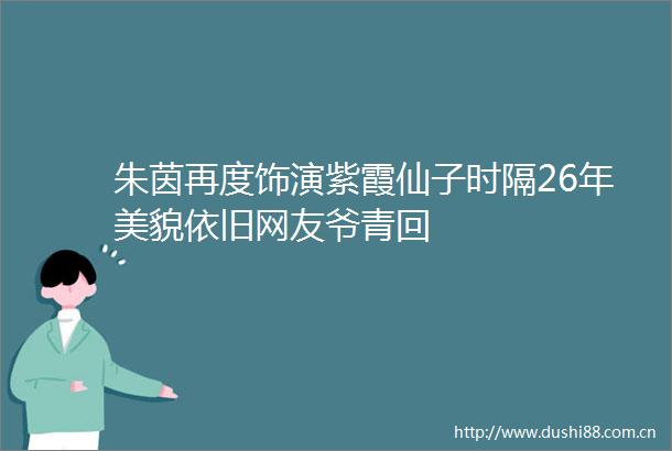 朱茵再度饰演紫霞仙子时隔26年美貌依旧网友爷青回