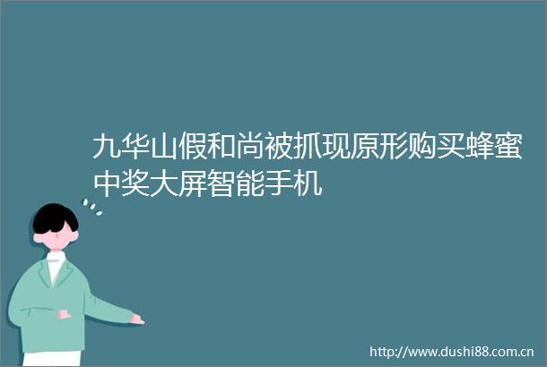 九华山假和尚被抓现原形购买蜂蜜中奖大屏智能手机