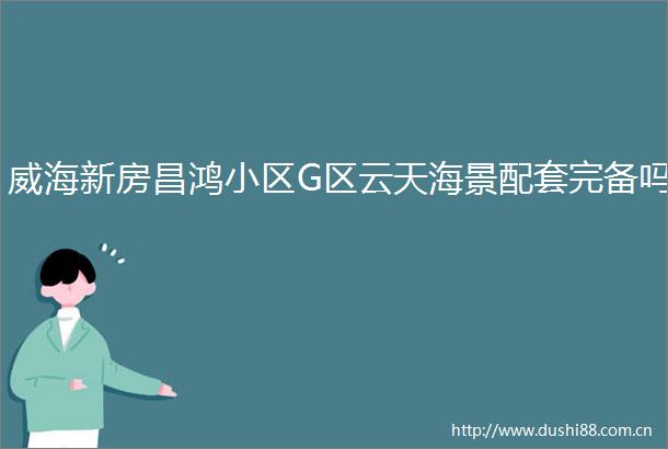 威海新房昌鸿小区G区云天海景配套完备吗