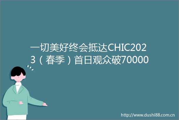 一切美好终会抵达CHIC2023（春季）首日观众破70000