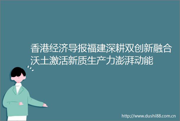 香港经济导报福建深耕双创新融合沃土激活新质生产力澎湃动能