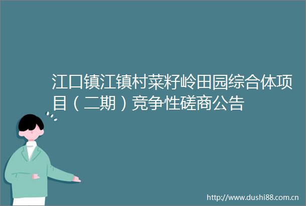 江口镇江镇村菜籽岭田园综合体项目（二期）竞争性磋商公告