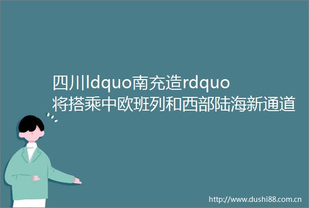 四川ldquo南充造rdquo将搭乘中欧班列和西部陆海新通道走出国门