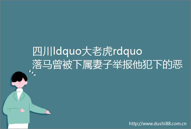 四川ldquo大老虎rdquo落马曾被下属妻子他犯下的恶行远比我们想的更