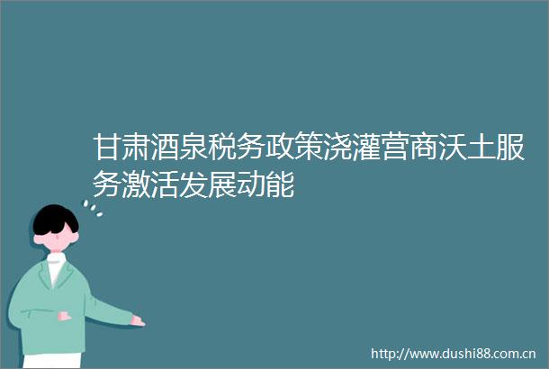 甘肃酒泉税务政策浇灌营商沃土服务激活发展动能