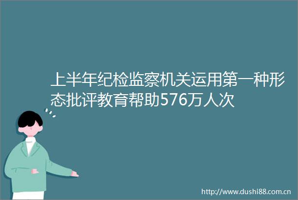 上半年纪检监察机关运用第一种形态批评教育帮助576万人次