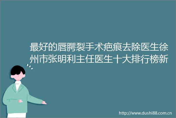 最好的唇腭裂手术疤痕去除医生徐州市张明利主任医生十大排行榜新出炉