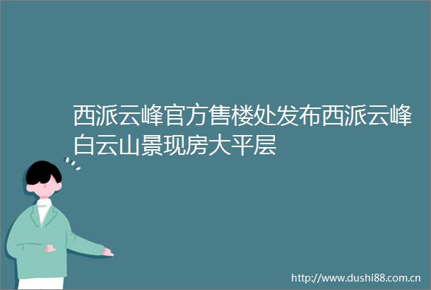 西派云峰官方售楼处发布西派云峰白云山景现房大平层
