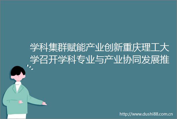 学科集群赋能产业创新重庆理工大学召开学科专业与产业协同发展推进大