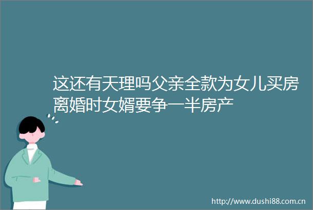 这还有天理吗父亲全款为女儿买房离婚时女婿要争一半房产