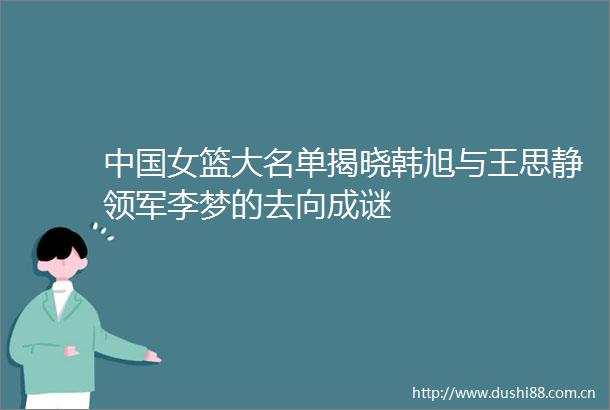 女篮大名单揭晓韩旭与王思静领军李梦的去向成谜