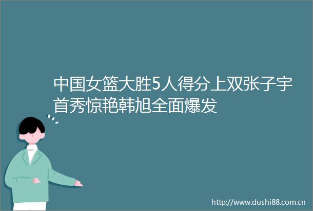 女篮大胜5人得分上双张子宇首秀惊艳韩旭全面爆发