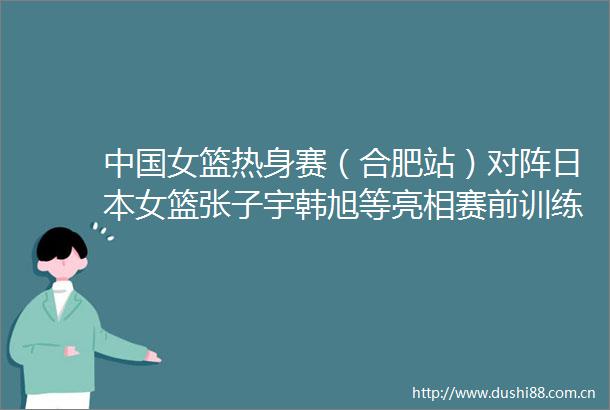 女篮热身赛（合肥站）对阵女篮张子宇韩旭等亮相赛前训练