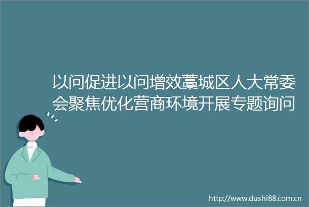 以问促进以问增效藁城区人大常委会聚焦优化营商环境开展专题询问