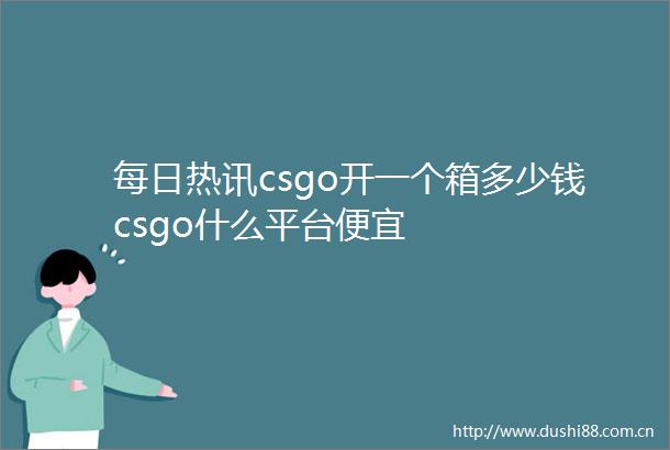每日热讯csgo开一个箱多少钱csgo什么平台便宜
