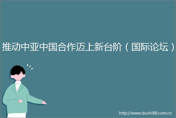 推动中亚合作迈上新台阶（国际论坛）