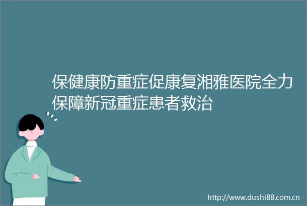 保健康防重症促康复湘雅医院全力保障新冠重症患者救治