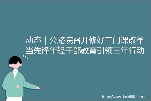 动态｜公路院召开修好三门课改革当先锋年轻教育引领三年行动计划工作推进会