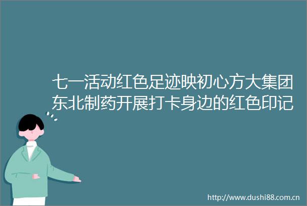七一活动红色足迹映初心方大集团东北制药开展打卡身边的红色印记活动
