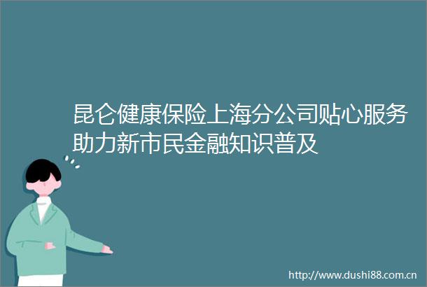 昆仑健康保险上海分公司贴心服务助力新市民金融知识普及