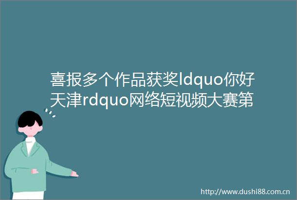 喜报多个作品获奖ldquo你好天津rdquo网络短视频大赛第二个月赛评选结果新鲜出炉