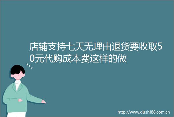 店铺支持七天无理由退货要收取50元代购成本费这样的做