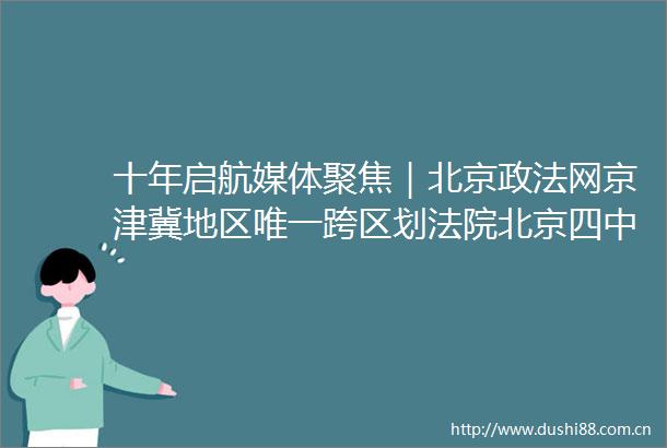十年启航媒体聚焦｜北京政法网京津冀地区唯一跨区划北京四中院十年审结45584起案件