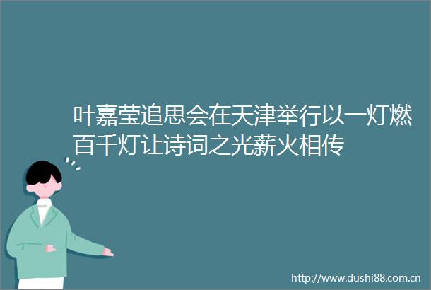 叶嘉莹追思会在天津举行以一灯燃百千灯让诗词之光薪火相传