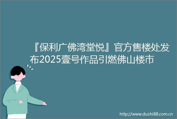 『保利广佛湾堂悦』官方售楼处发布2025壹号作品引燃佛山楼市