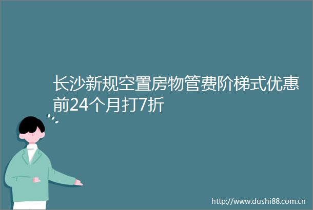 长沙新规空置房物管费阶梯式优惠前24个月打7折
