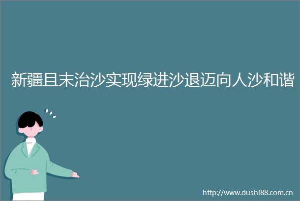 新疆且末治沙实现绿进沙退迈向人沙和谐