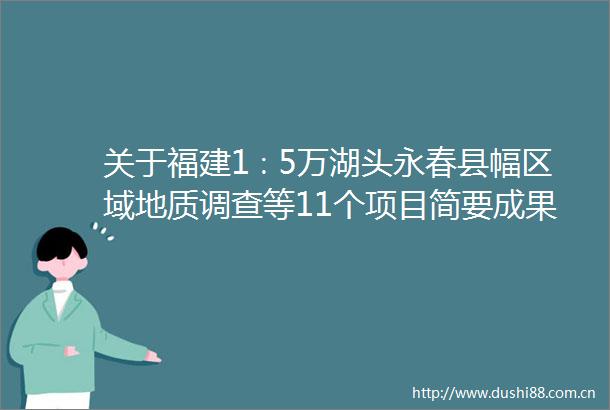 关于福建1∶5万湖头永春县幅区域地质调查等11个项目简要成果的公告