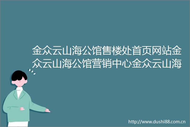 金众云山海公馆售楼处首页网站金众云山海公馆营销中心金众云山海公馆最新欢迎您楼盘详情户型图最新价格容积率售楼处