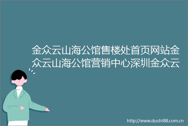 金众云山海公馆售楼处首页网站金众云山海公馆营销中心深圳金众云山海公馆欢迎您楼盘详情最新价格户型图容积率售楼处