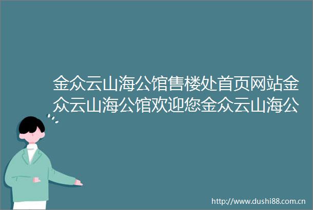 金众云山海公馆售楼处首页网站金众云山海公馆欢迎您金众云山海公馆营销中心楼盘详情最新价格户型图容积率售楼处
