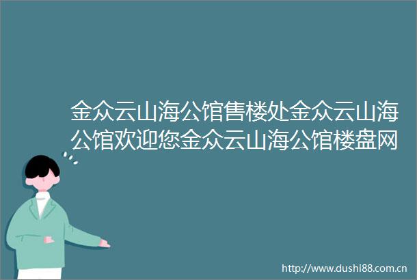 金众云山海公馆售楼处金众云山海公馆欢迎您金众云山海公馆楼盘网站楼盘详情预约看房24小时热线电话