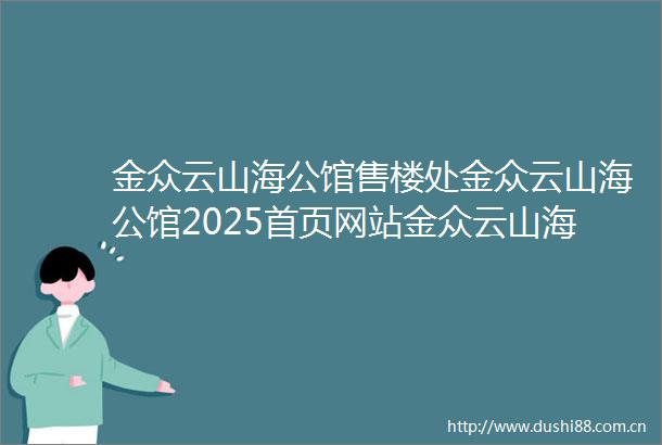 金众云山海公馆售楼处金众云山海公馆2025首页网站金众云山海公馆营销中心楼盘详情最新价格户型图容积率售楼处中心