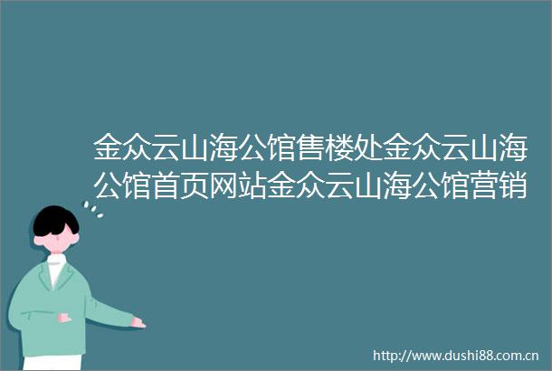 金众云山海公馆售楼处金众云山海公馆首页网站金众云山海公馆营销中心欢迎您楼盘详情最新价格户型图容积率售楼处