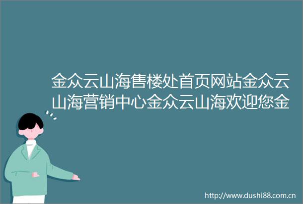 金众云山海售楼处首页网站金众云山海营销中心金众云山海欢迎您金众云山海楼盘详情最新价格户型图容积率售楼处更新发布