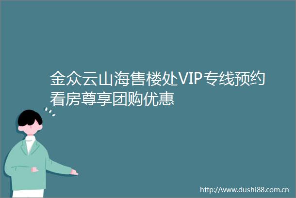 金众云山海售楼处VIP专线预约看房尊享团购优惠